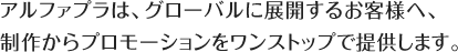 アルファプラは、グローバルに展開するお客様へ制作からプロモーションをワンストップで提供します。