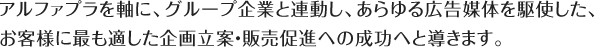アルファプラを軸に、グループ企業と連動し、あらゆる広告媒体を駆使した、お客様に最も適した企画立案・販売促進への成功へと導きます。